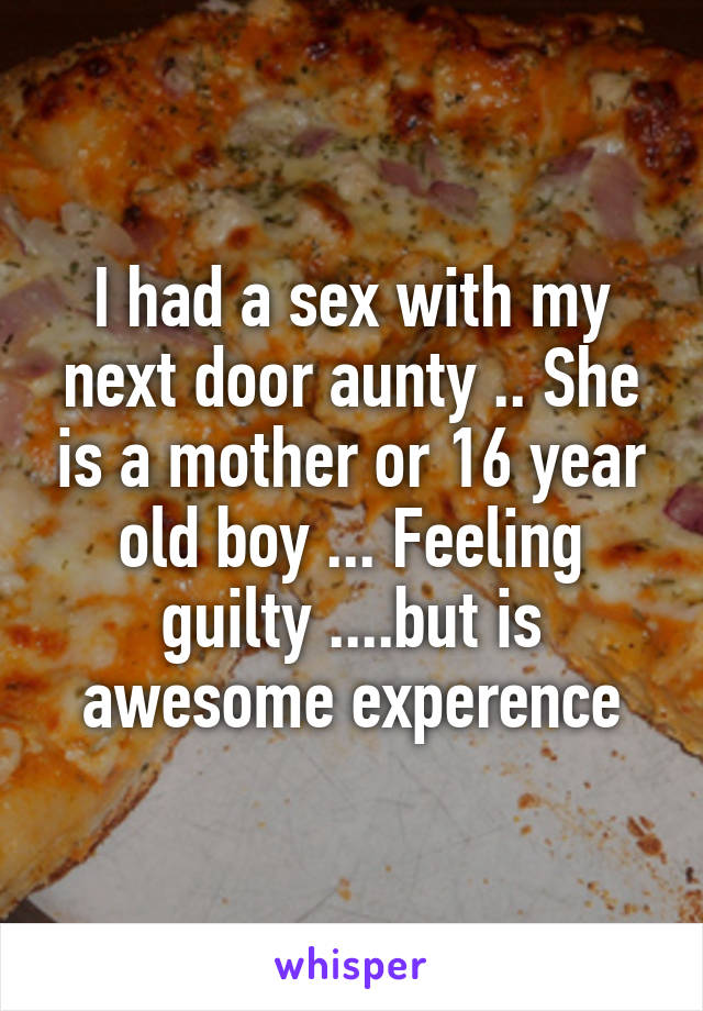 I had a sex with my next door aunty .. She is a mother or 16 year old boy ... Feeling guilty ....but is awesome experence