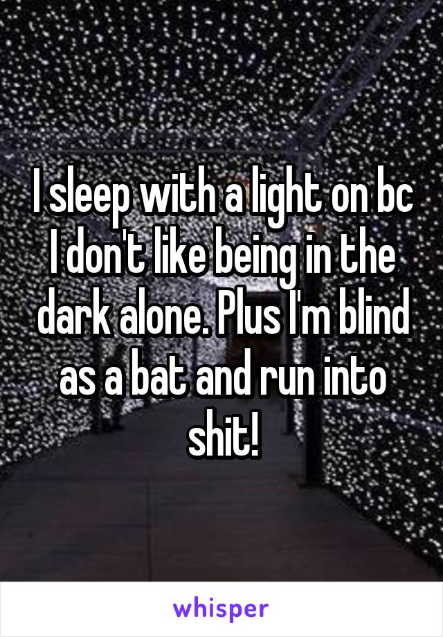 I sleep with a light on bc I don't like being in the dark alone. Plus I'm blind as a bat and run into shit!