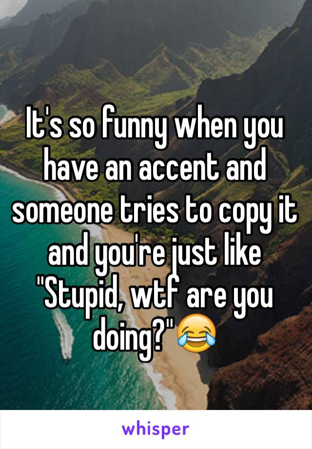 It's so funny when you have an accent and someone tries to copy it and you're just like "Stupid, wtf are you doing?"😂