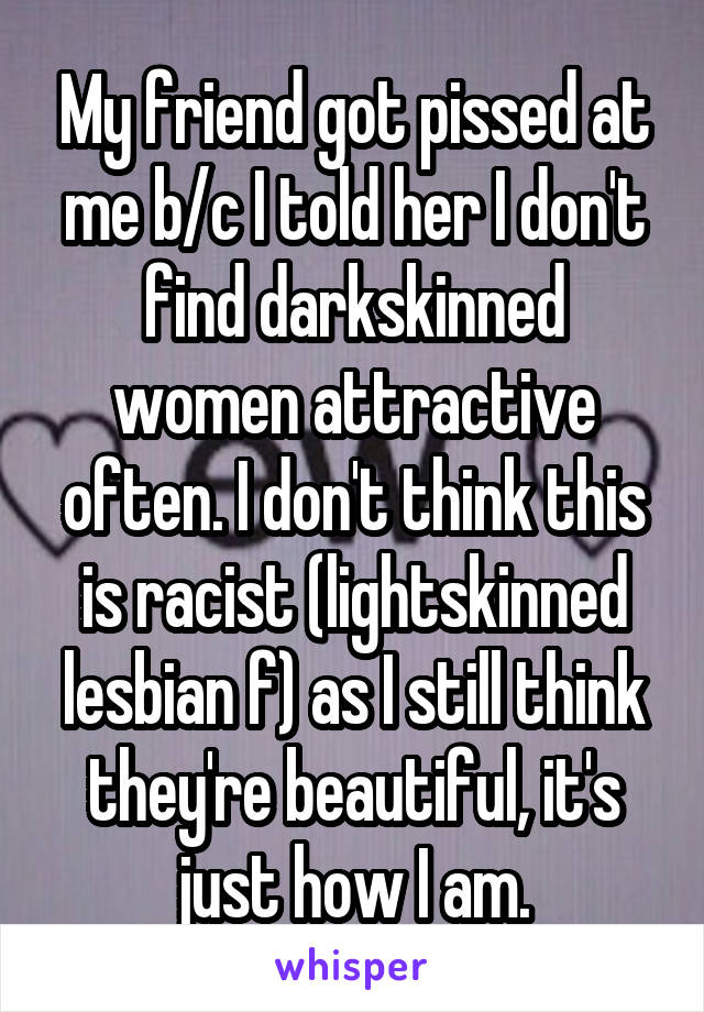My friend got pissed at me b/c I told her I don't find darkskinned women attractive often. I don't think this is racist (lightskinned lesbian f) as I still think they're beautiful, it's just how I am.