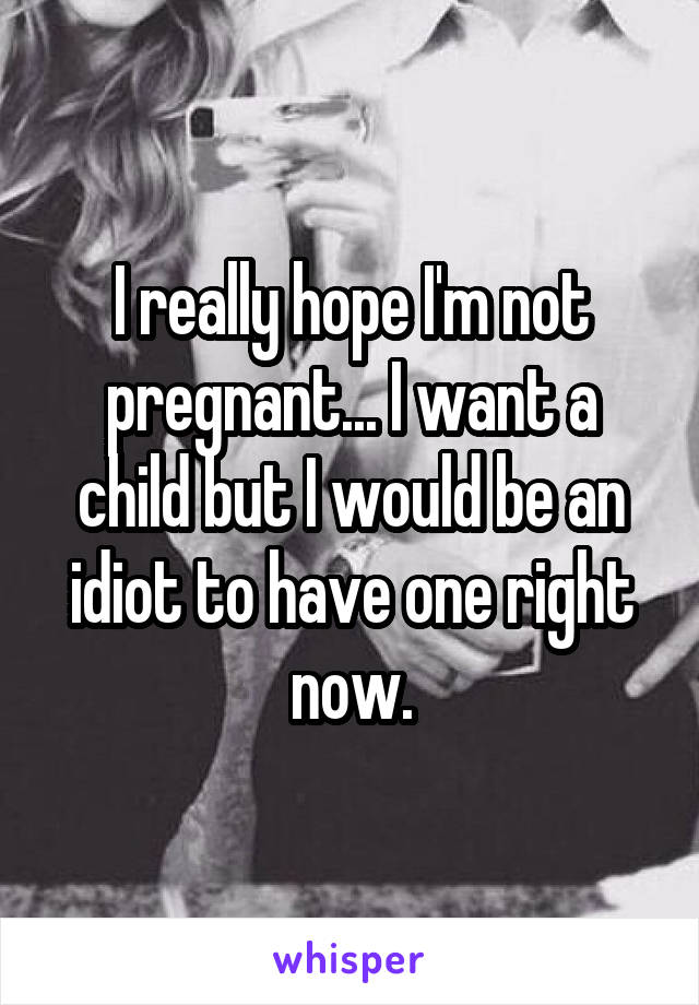 I really hope I'm not pregnant... I want a child but I would be an idiot to have one right now.
