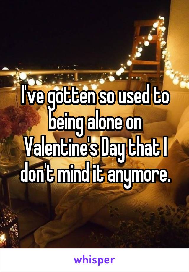 I've gotten so used to being alone on Valentine's Day that I don't mind it anymore.