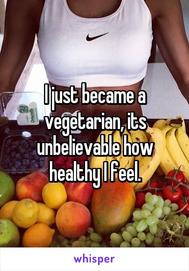 I just became a vegetarian, its unbelievable how healthy I feel.