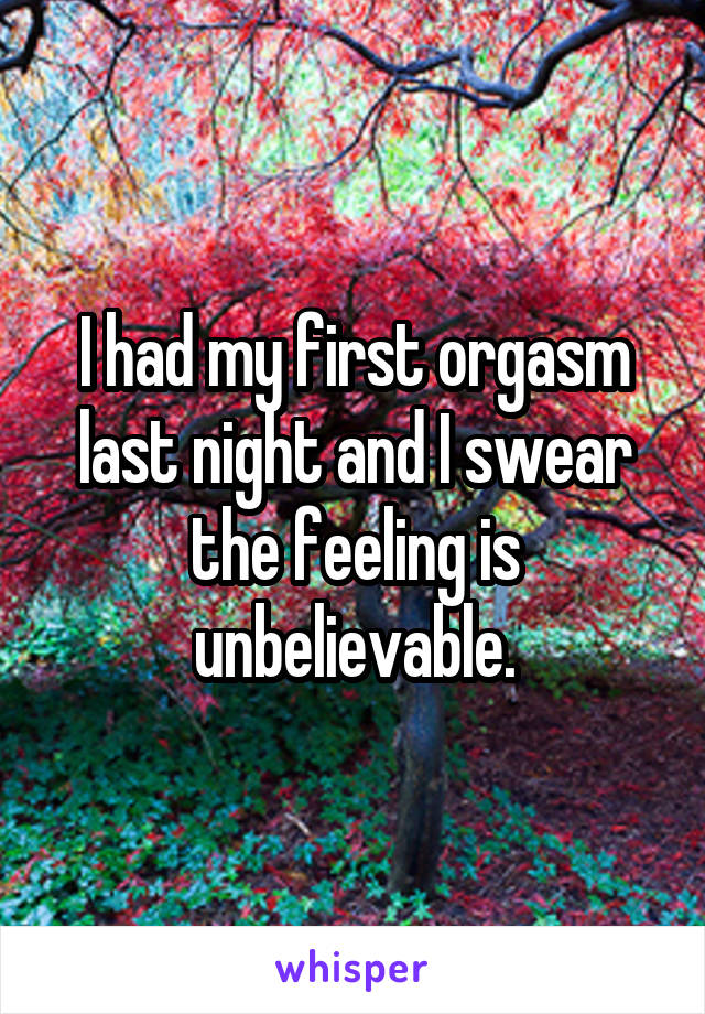 I had my first orgasm last night and I swear the feeling is unbelievable.