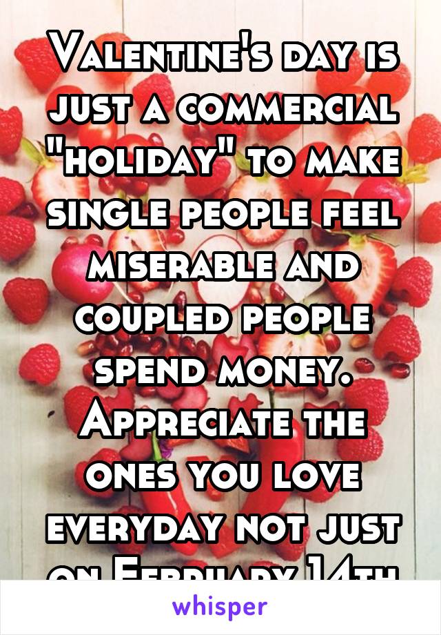 Valentine's day is just a commercial "holiday" to make single people feel miserable and coupled people spend money. Appreciate the ones you love everyday not just on February 14th