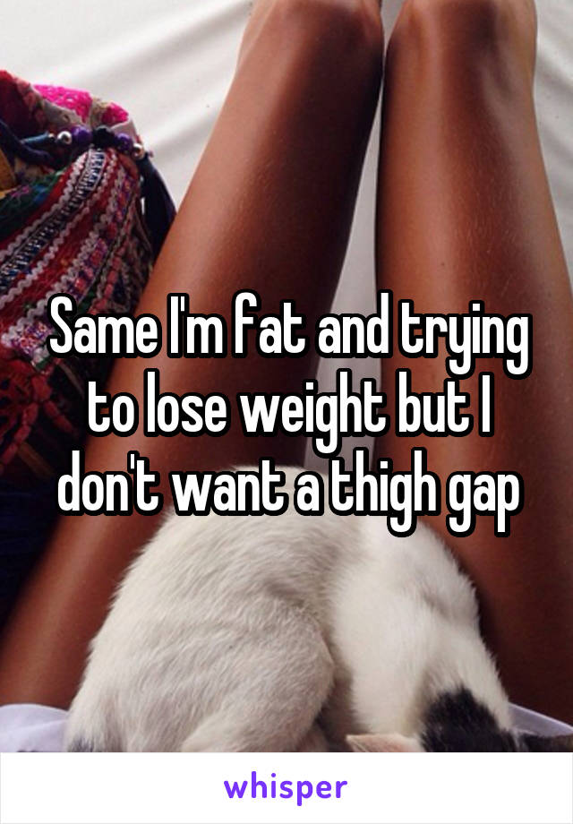 Same I'm fat and trying to lose weight but I don't want a thigh gap