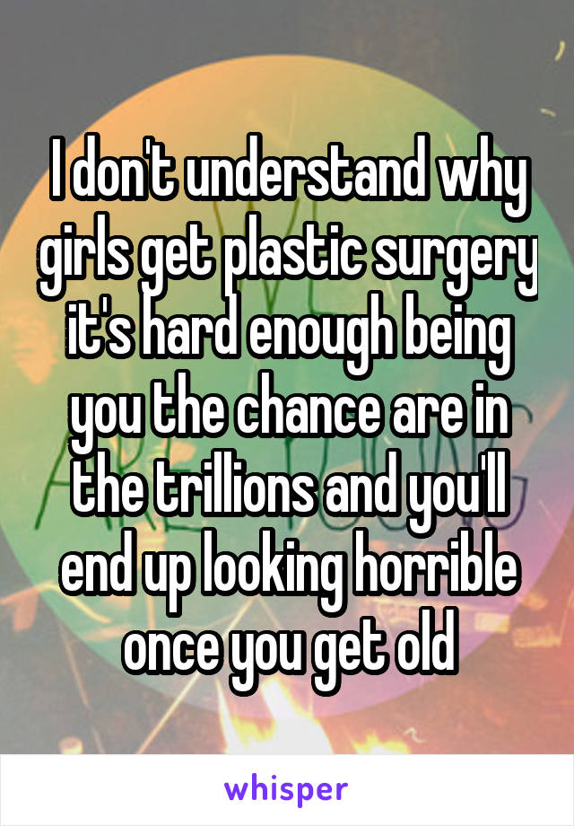 I don't understand why girls get plastic surgery it's hard enough being you the chance are in the trillions and you'll end up looking horrible once you get old
