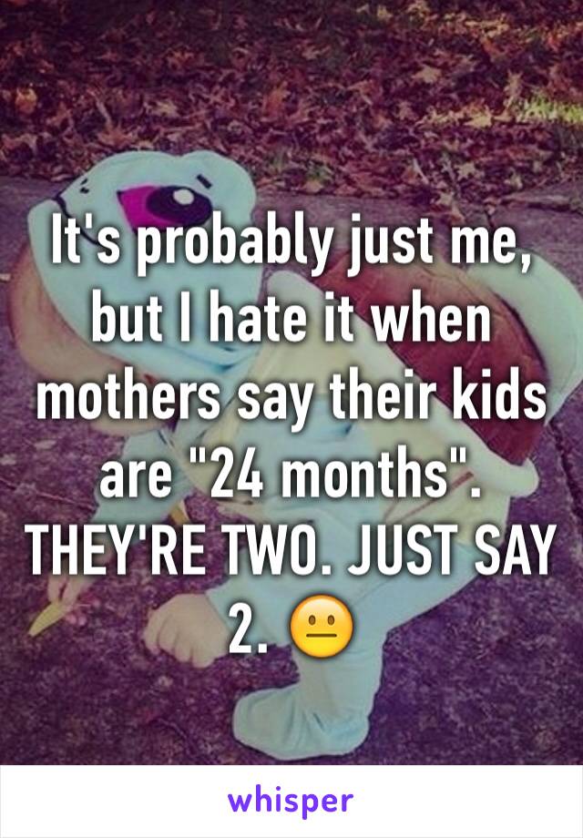 It's probably just me, but I hate it when mothers say their kids are "24 months". THEY'RE TWO. JUST SAY 2. 😐