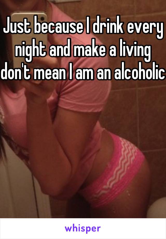 Just because I drink every night and make a living don't mean I am an alcoholic 