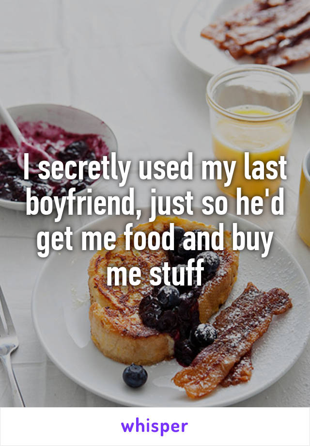 I secretly used my last boyfriend, just so he'd get me food and buy me stuff