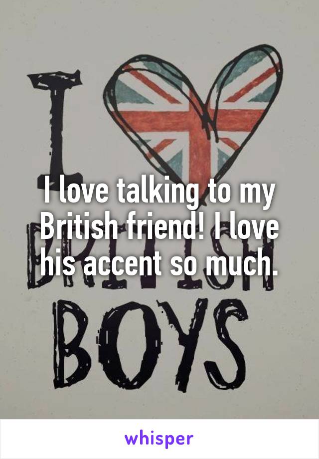 I love talking to my British friend! I love his accent so much.