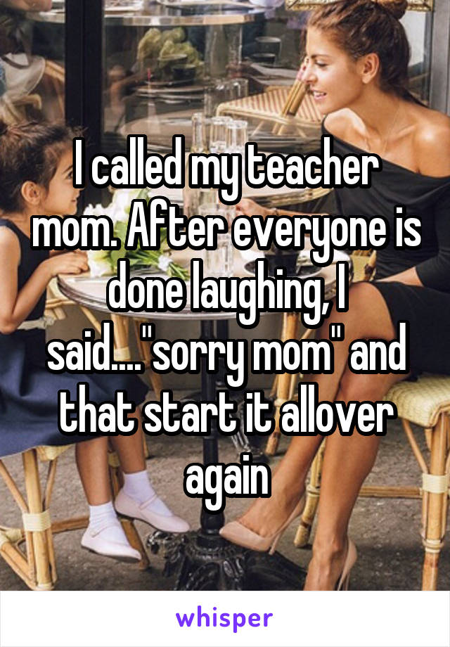 I called my teacher mom. After everyone is done laughing, I said...."sorry mom" and that start it allover again
