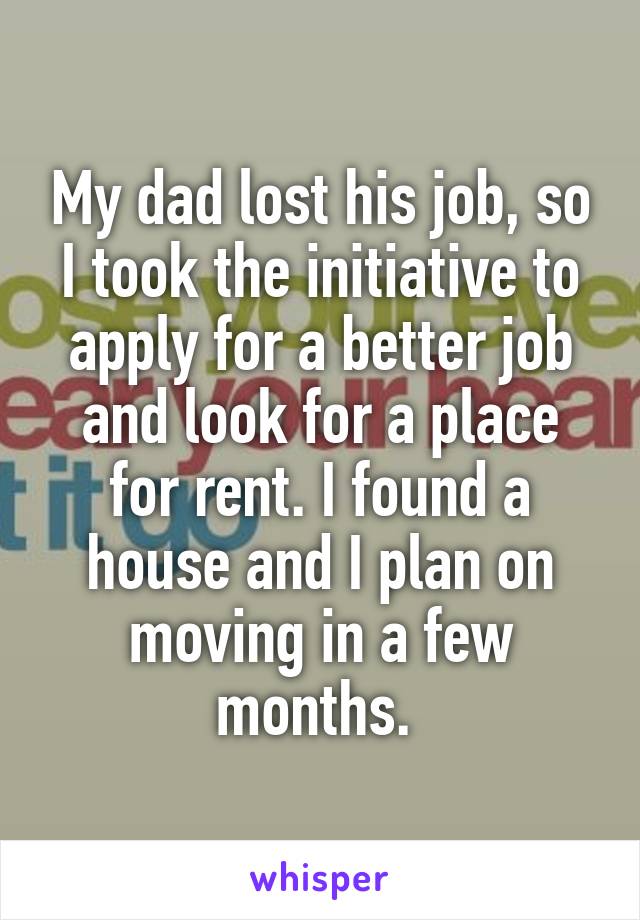 My dad lost his job, so I took the initiative to apply for a better job and look for a place for rent. I found a house and I plan on moving in a few months. 