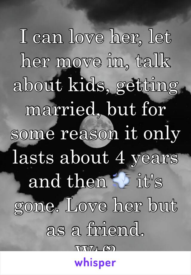 I can love her, let her move in, talk about kids, getting married, but for some reason it only lasts about 4 years and then 💨 it's gone. Love her but as a friend. 
Wtf?