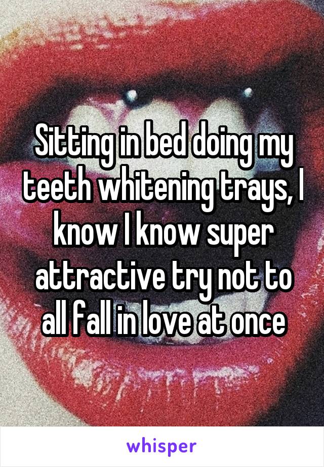 Sitting in bed doing my teeth whitening trays, I know I know super attractive try not to all fall in love at once