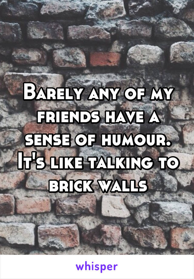 Barely any of my friends have a sense of humour. It's like talking to brick walls