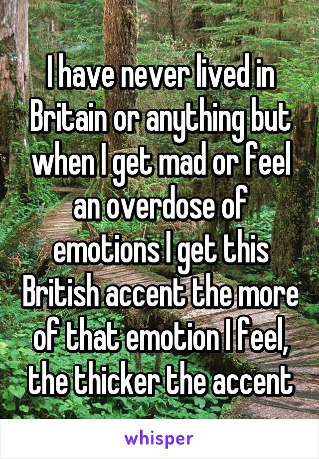 I have never lived in Britain or anything but when I get mad or feel an overdose of emotions I get this British accent the more of that emotion I feel, the thicker the accent