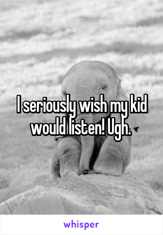 I seriously wish my kid would listen! Ugh. 