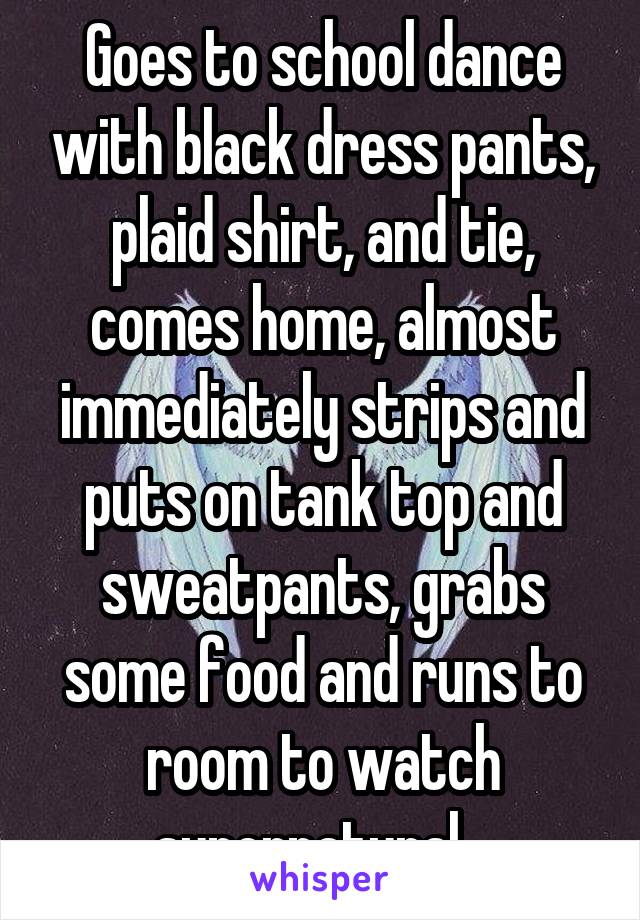 Goes to school dance with black dress pants, plaid shirt, and tie, comes home, almost immediately strips and puts on tank top and sweatpants, grabs some food and runs to room to watch supernatural...