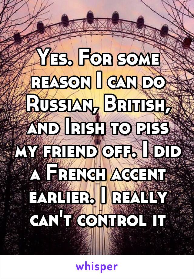 Yes. For some reason I can do Russian, British, and Irish to piss my friend off. I did a French accent earlier. I really can't control it