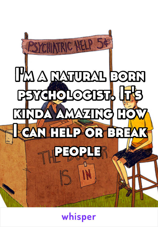 I'm a natural born psychologist. It's kinda amazing how I can help or break people 