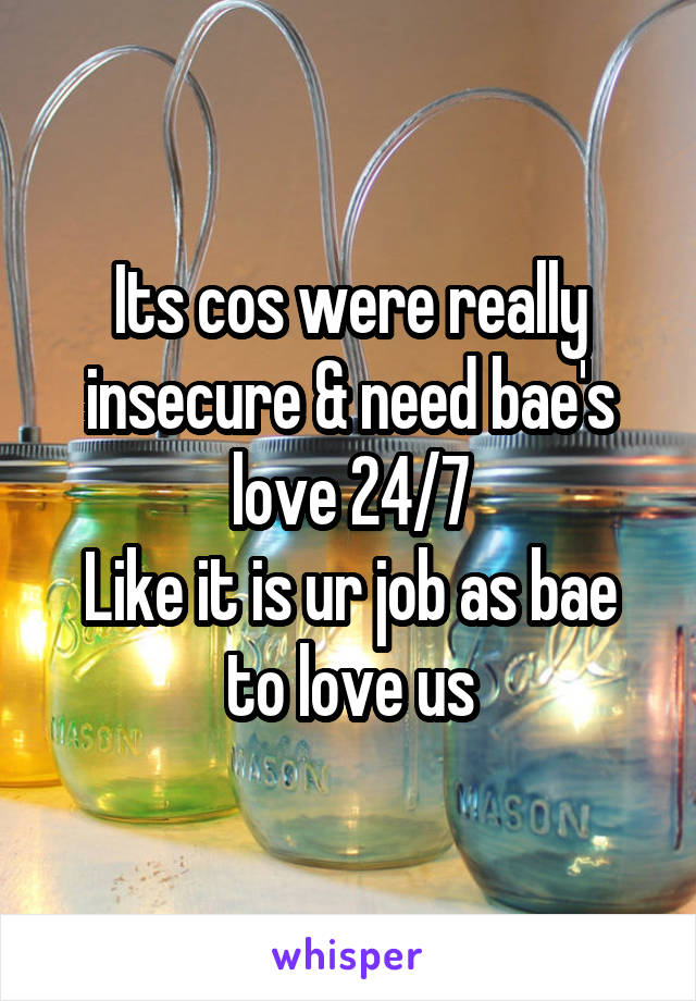 Its cos were really insecure & need bae's love 24/7
Like it is ur job as bae to love us