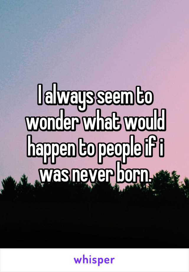 I always seem to wonder what would happen to people if i was never born.