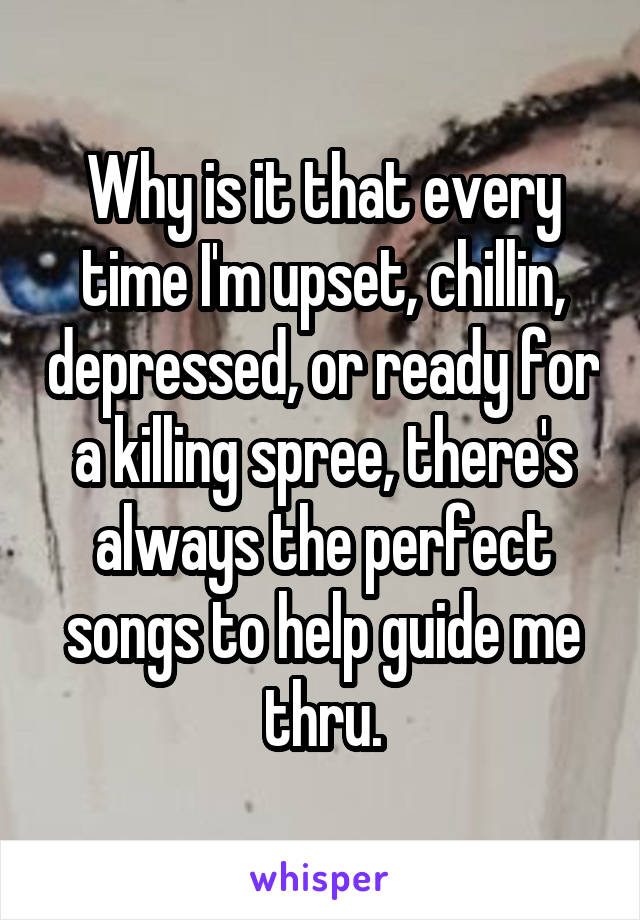 Why is it that every time I'm upset, chillin, depressed, or ready for a killing spree, there's always the perfect songs to help guide me thru.