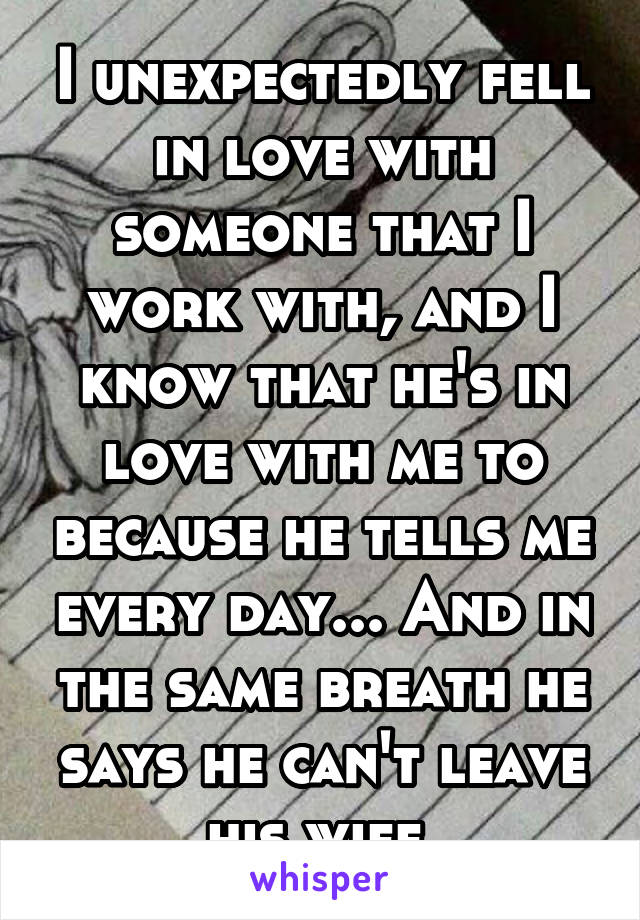 I unexpectedly fell in love with someone that I work with, and I know that he's in love with me to because he tells me every day... And in the same breath he says he can't leave his wife.