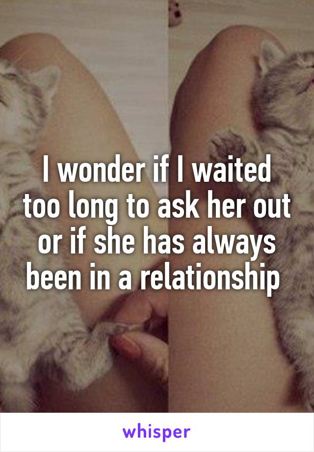I wonder if I waited too long to ask her out or if she has always been in a relationship 