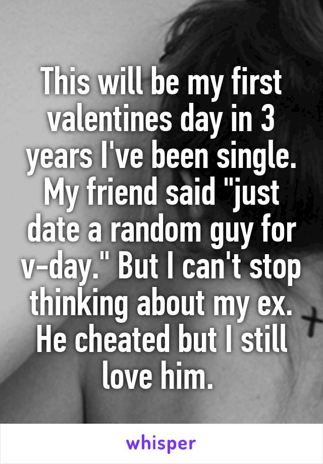 This will be my first valentines day in 3 years I've been single. My friend said "just date a random guy for v-day." But I can't stop thinking about my ex. He cheated but I still love him. 