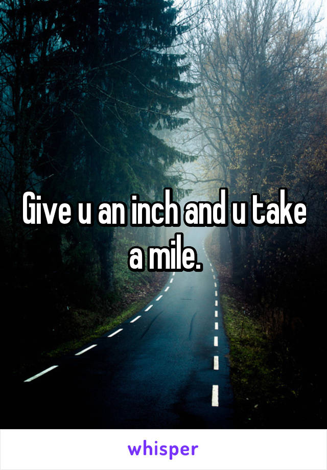 Give u an inch and u take a mile.