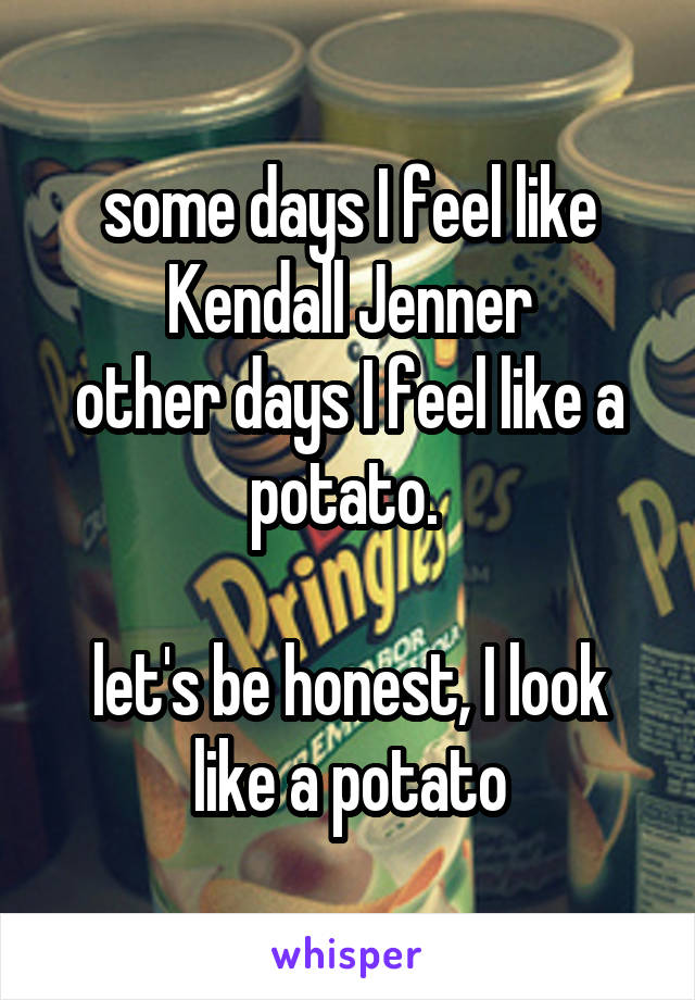 some days I feel like Kendall Jenner
other days I feel like a potato. 

let's be honest, I look like a potato