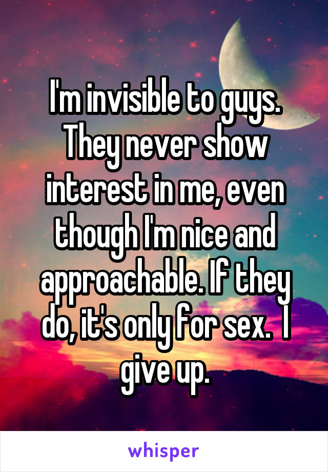 I'm invisible to guys. They never show interest in me, even though I'm nice and approachable. If they do, it's only for sex.  I give up.