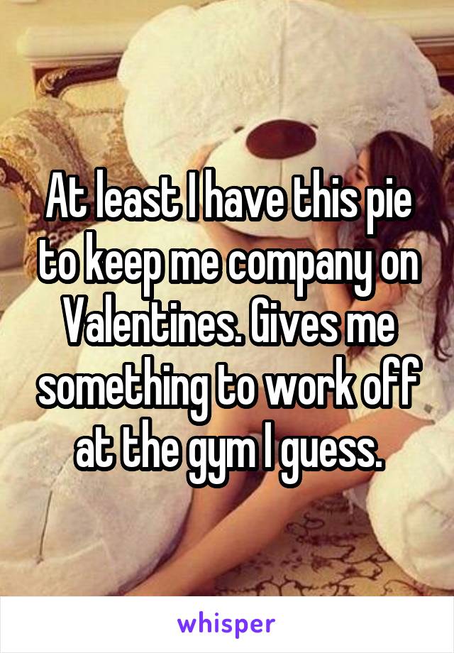 At least I have this pie to keep me company on Valentines. Gives me something to work off at the gym I guess.