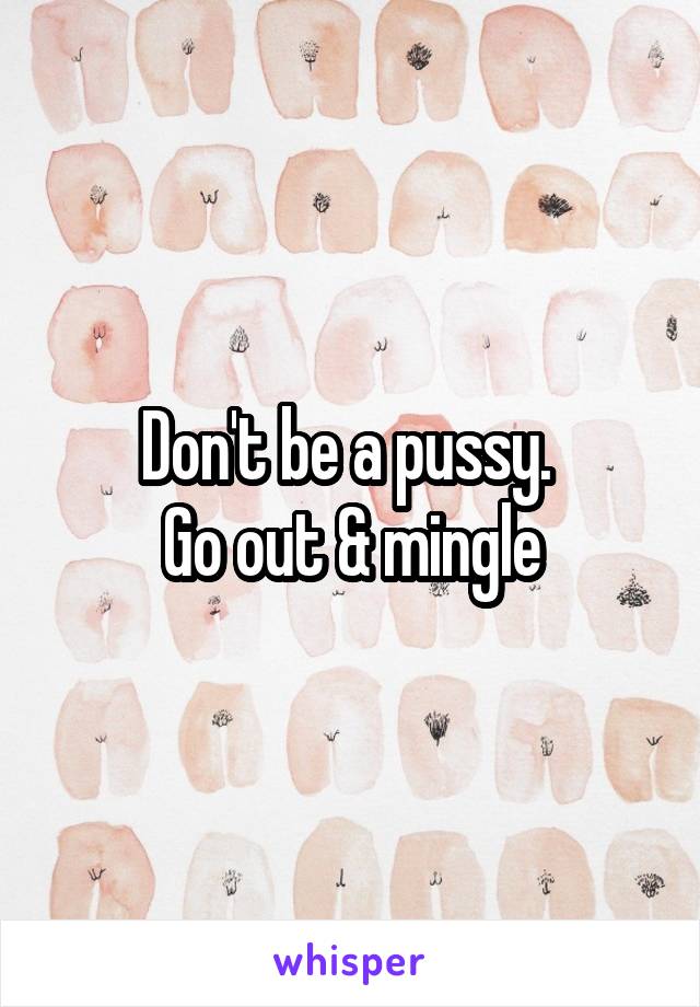 Don't be a pussy. 
Go out & mingle