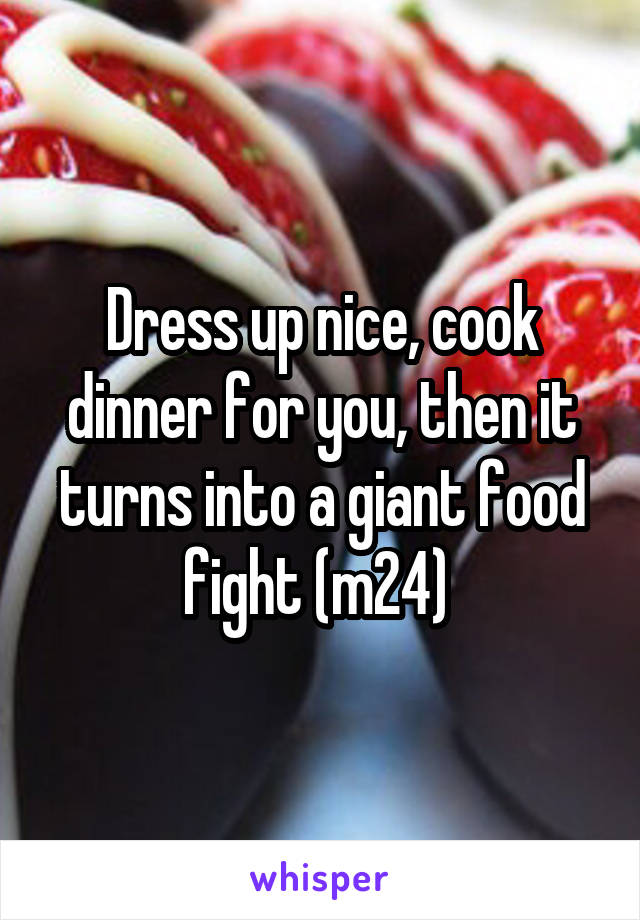 Dress up nice, cook dinner for you, then it turns into a giant food fight (m24) 
