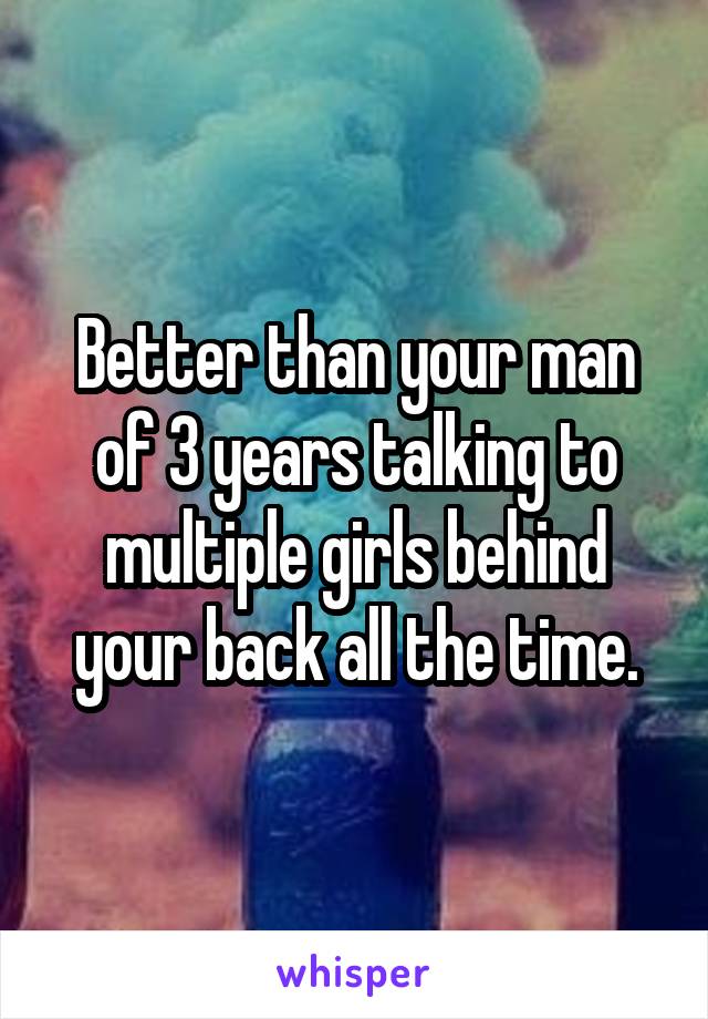 Better than your man of 3 years talking to multiple girls behind your back all the time.