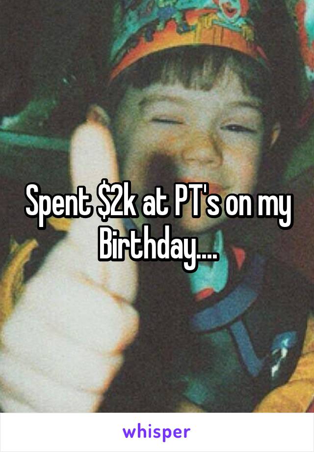 Spent $2k at PT's on my Birthday....