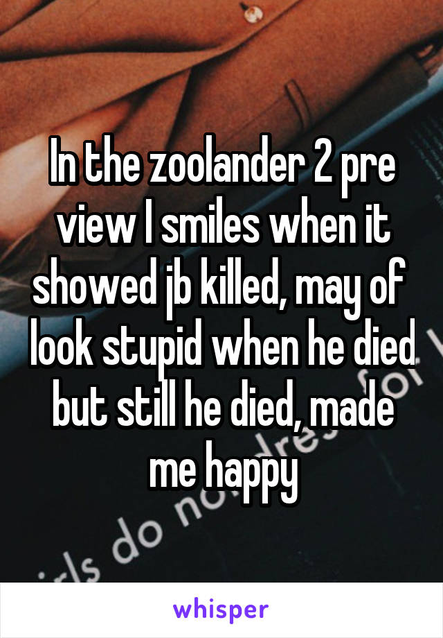 In the zoolander 2 pre view I smiles when it showed jb killed, may of  look stupid when he died but still he died, made me happy
