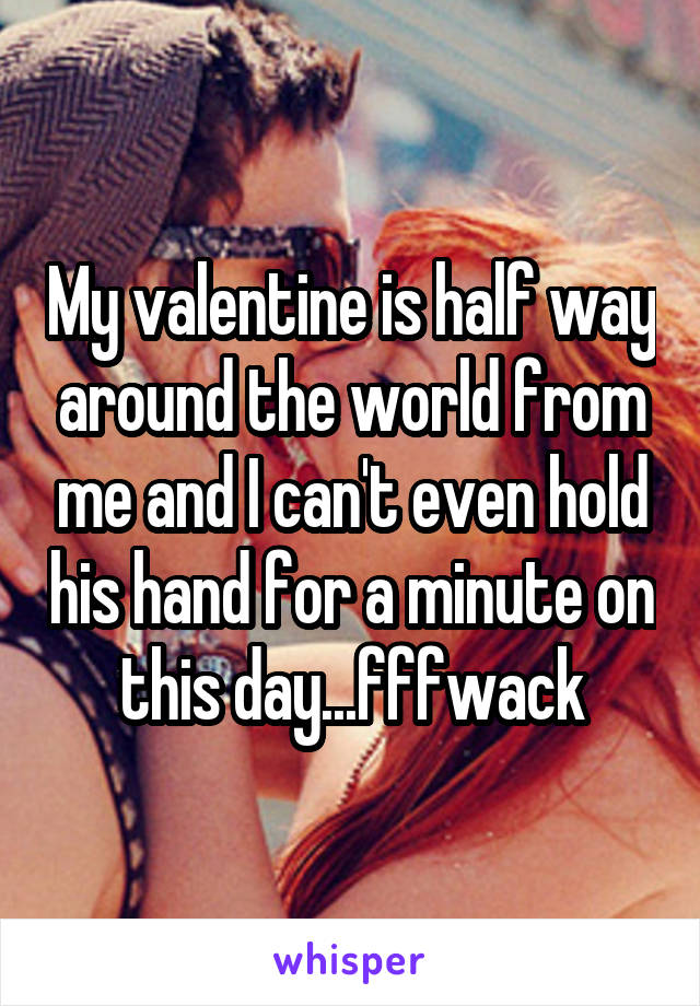 My valentine is half way around the world from me and I can't even hold his hand for a minute on this day...fffwack