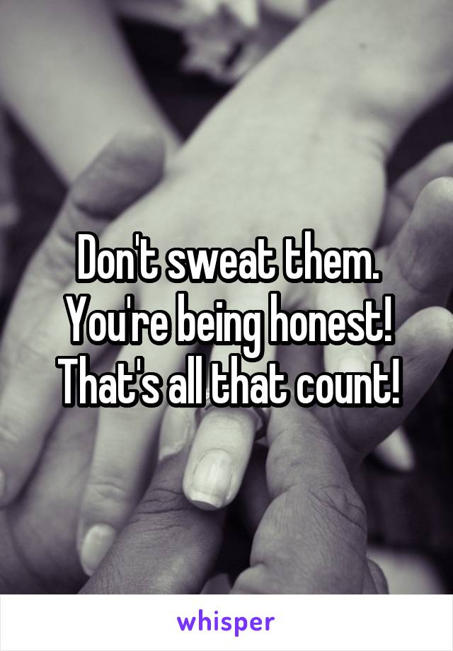 Don't sweat them. You're being honest! That's all that count!