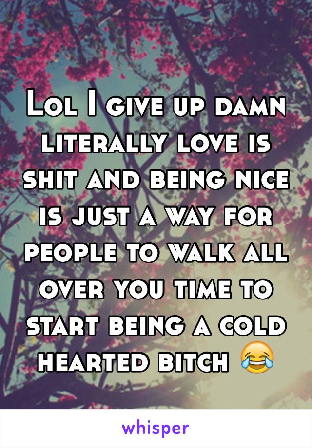 Lol I give up damn literally love is shit and being nice is just a way for people to walk all over you time to start being a cold hearted bitch 😂