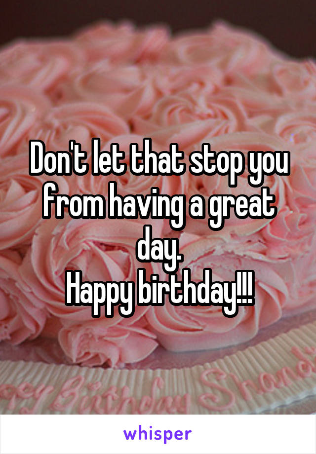 Don't let that stop you from having a great day.
Happy birthday!!!