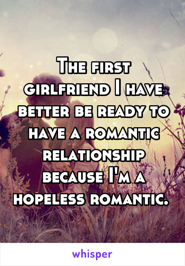 The first girlfriend I have better be ready to have a romantic relationship because I'm a hopeless romantic. 