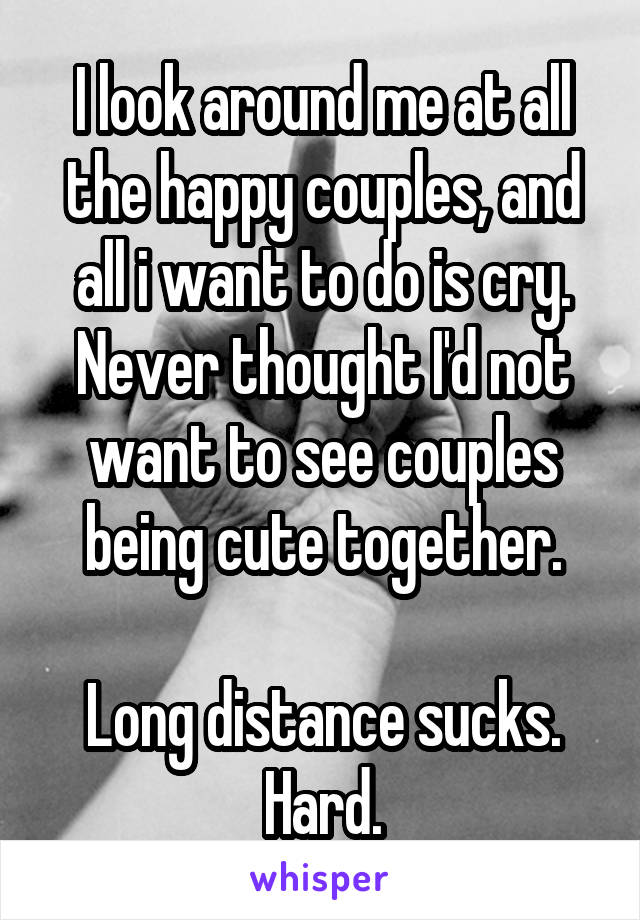I look around me at all the happy couples, and all i want to do is cry.
Never thought I'd not want to see couples being cute together.

Long distance sucks.
Hard.