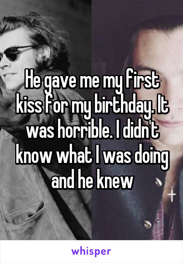 He gave me my first kiss for my birthday. It was horrible. I didn't know what I was doing and he knew