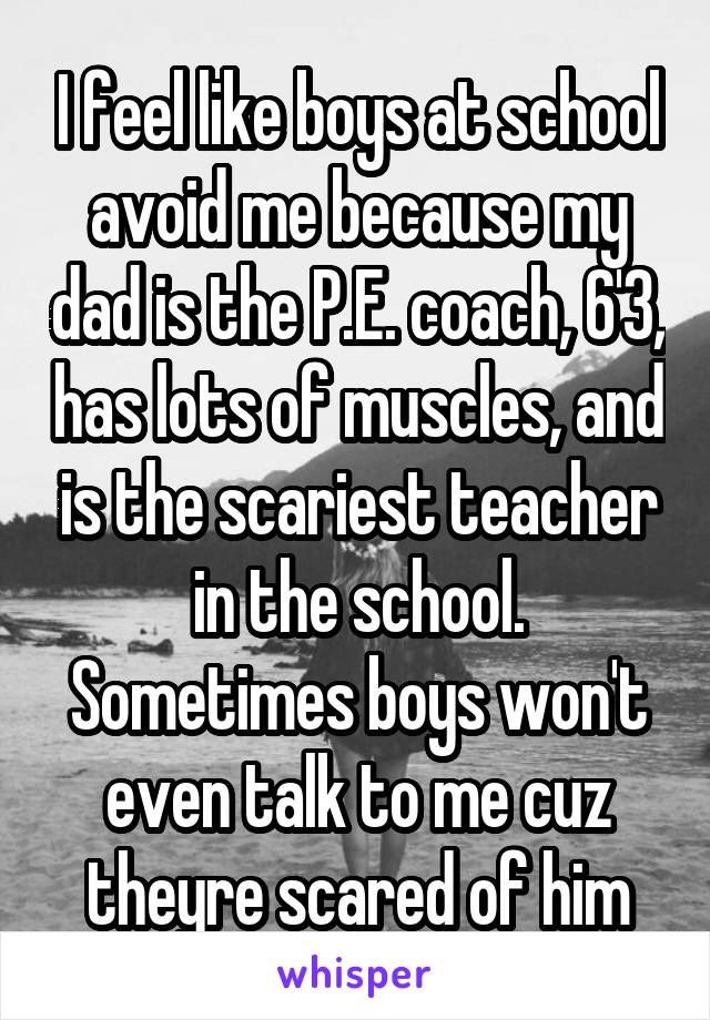 I feel like boys at school avoid me because my dad is the P.E. coach, 6'3, has lots of muscles, and is the scariest teacher in the school. Sometimes boys won't even talk to me cuz theyre scared of him