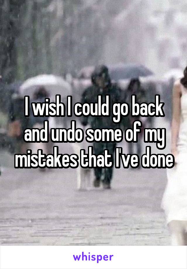 I wish I could go back and undo some of my mistakes that I've done