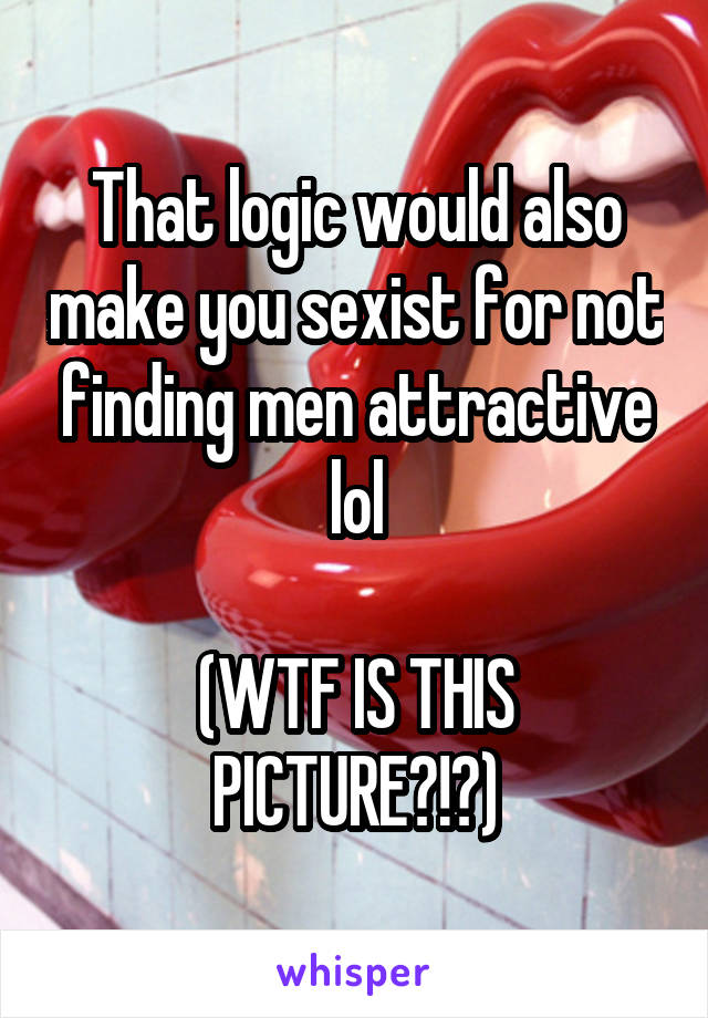 That logic would also make you sexist for not finding men attractive lol

(WTF IS THIS PICTURE?!?)